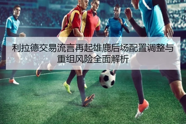 利拉德交易流言再起雄鹿后场配置调整与重组风险全面解析