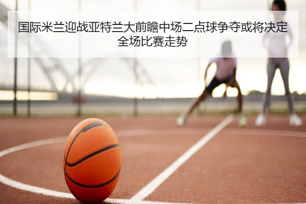 国际米兰迎战亚特兰大前瞻中场二点球争夺或将决定全场比赛走势