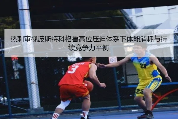 热刺审视波斯特科格鲁高位压迫体系下体能消耗与持续竞争力平衡